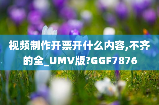 视频制作开票开什么内容,不齐的全_UMV版?GGF7876