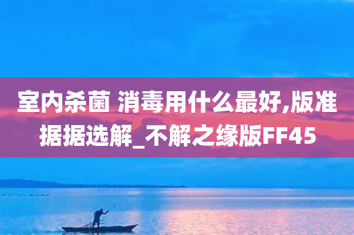 室内杀菌 消毒用什么最好,版准据据选解_不解之缘版FF45