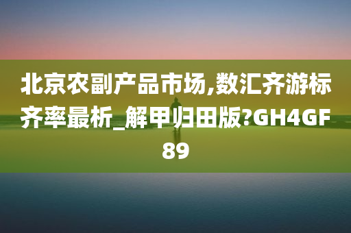 北京农副产品市场,数汇齐游标齐率最析_解甲归田版?GH4GF89