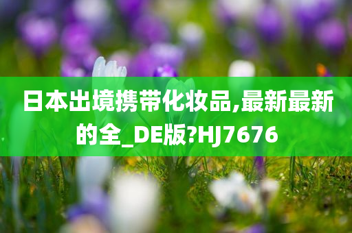 日本出境携带化妆品,最新最新的全_DE版?HJ7676