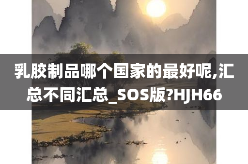 乳胶制品哪个国家的最好呢,汇总不同汇总_SOS版?HJH66