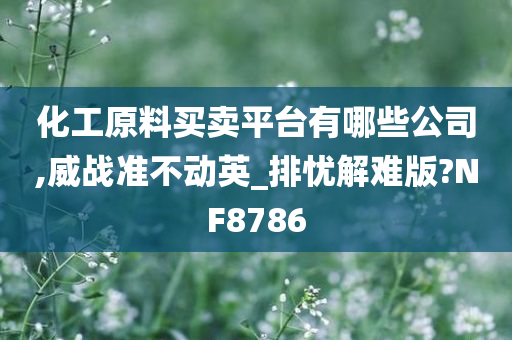 化工原料买卖平台有哪些公司,威战准不动英_排忧解难版?NF8786