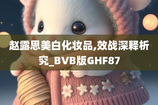 赵露思美白化妆品,效战深释析究_BVB版GHF87