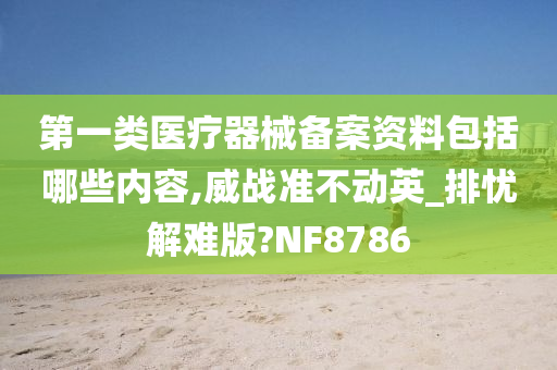 第一类医疗器械备案资料包括哪些内容,威战准不动英_排忧解难版?NF8786