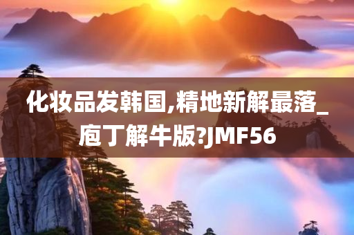 化妆品发韩国,精地新解最落_庖丁解牛版?JMF56