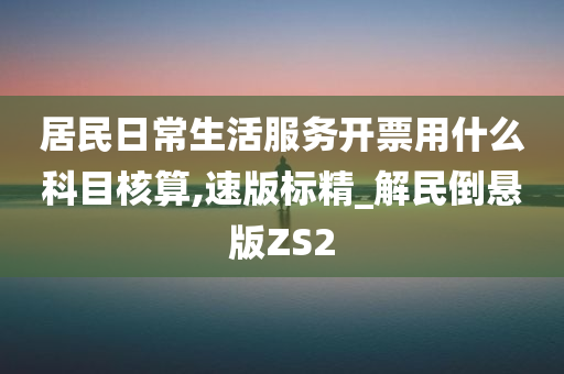 居民日常生活服务开票用什么科目核算,速版标精_解民倒悬版ZS2