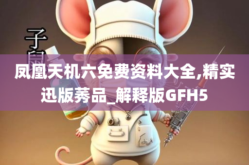 凤凰天机六免费资料大全,精实迅版莠品_解释版GFH5