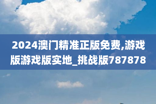 2024澳门精准正版免费,游戏版游戏版实地_挑战版787878