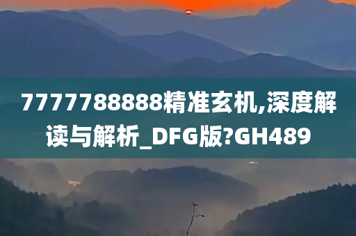 7777788888精准玄机,深度解读与解析_DFG版?GH489