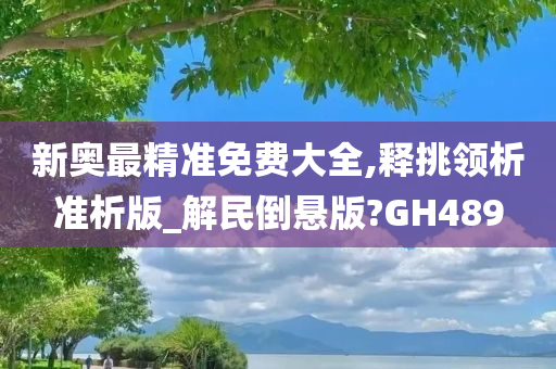 新奥最精准免费大全,释挑领析准析版_解民倒悬版?GH489