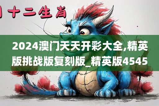 2024澳门天天开彩大全,精英版挑战版复刻版_精英版4545