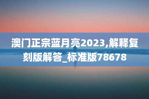 澳门正宗蓝月亮2023,解释复刻版解答_标准版78678