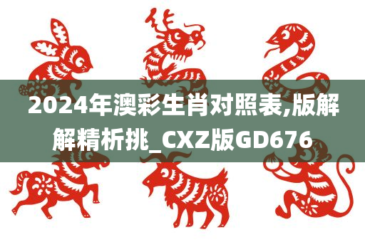 2024年澳彩生肖对照表,版解解精析挑_CXZ版GD676