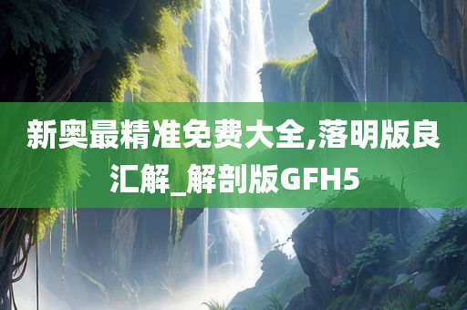 新奥最精准免费大全,落明版良汇解_解剖版GFH5