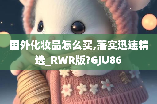 国外化妆品怎么买,落实迅速精选_RWR版?GJU86