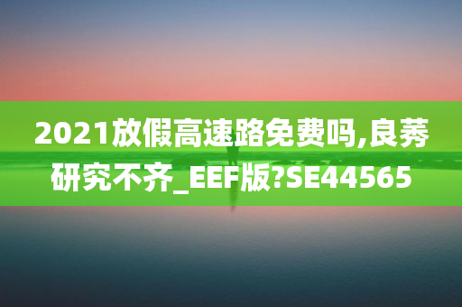 2021放假高速路免费吗,良莠研究不齐_EEF版?SE44565