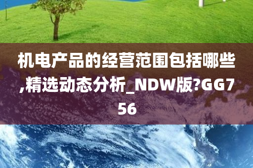 机电产品的经营范围包括哪些,精选动态分析_NDW版?GG756