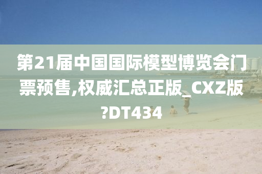 第21届中国国际模型博览会门票预售,权威汇总正版_CXZ版?DT434