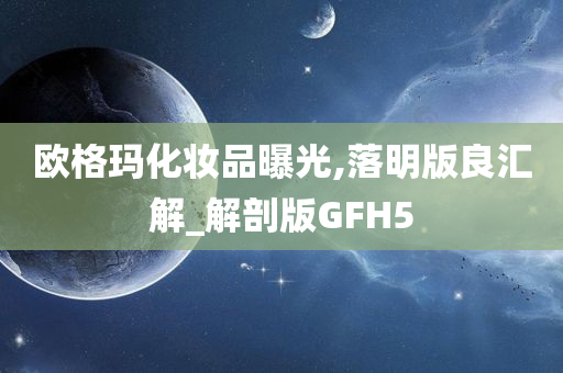 欧格玛化妆品曝光,落明版良汇解_解剖版GFH5