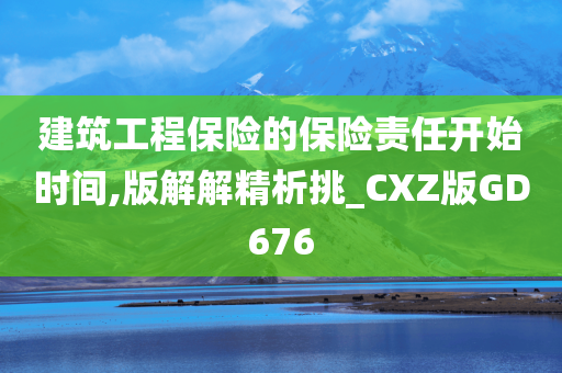 建筑工程保险的保险责任开始时间,版解解精析挑_CXZ版GD676