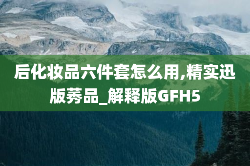 后化妆品六件套怎么用,精实迅版莠品_解释版GFH5