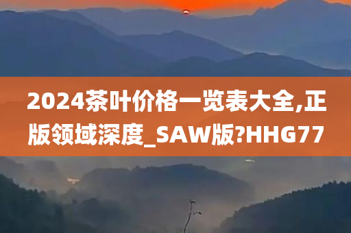 2024茶叶价格一览表大全,正版领域深度_SAW版?HHG77