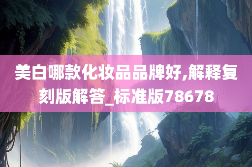 美白哪款化妆品品牌好,解释复刻版解答_标准版78678