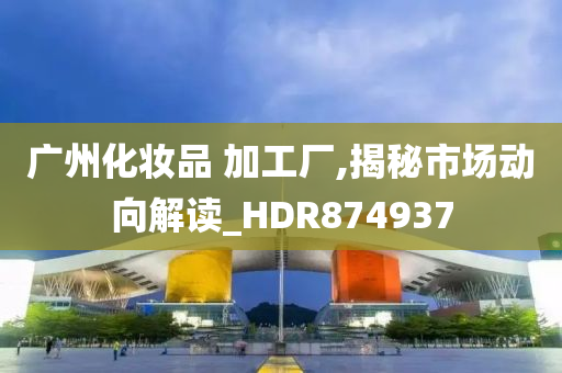 广州化妆品 加工厂,揭秘市场动向解读_HDR874937