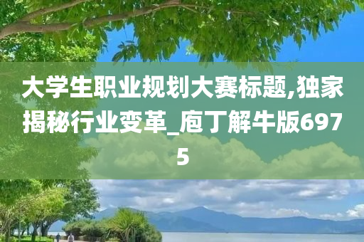 大学生职业规划大赛标题,独家揭秘行业变革_庖丁解牛版6975