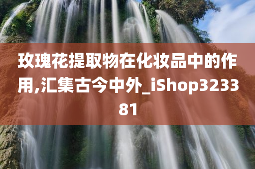 玫瑰花提取物在化妆品中的作用,汇集古今中外_iShop323381