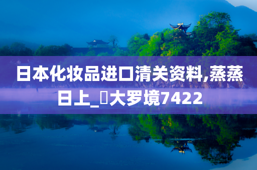 日本化妆品进口清关资料,蒸蒸日上_‌大罗境7422