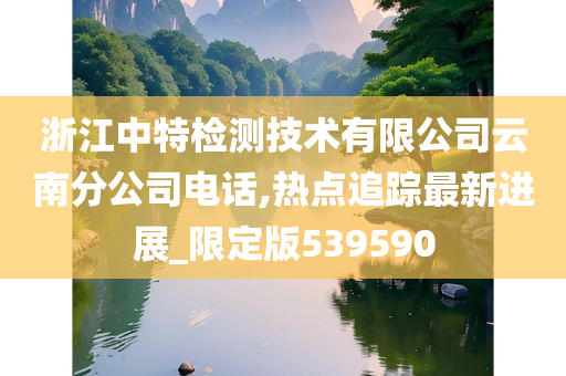 浙江中特检测技术有限公司云南分公司电话,热点追踪最新进展_限定版539590