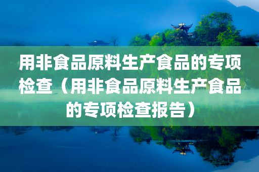 用非食品原料生产食品的专项检查（用非食品原料生产食品的专项检查报告）