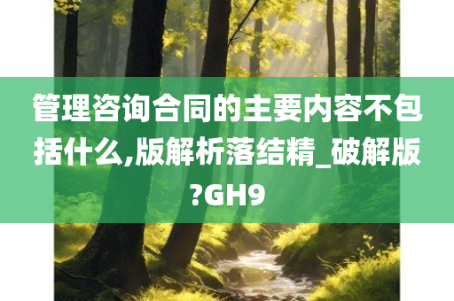 管理咨询合同的主要内容不包括什么,版解析落结精_破解版?GH9