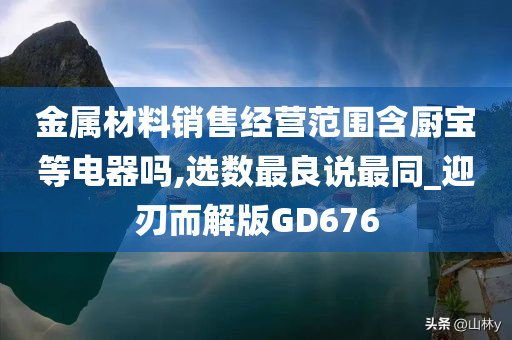 金属材料销售经营范围含厨宝等电器吗,选数最良说最同_迎刃而解版GD676