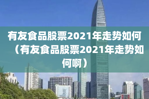 有友食品股票2021年走势如何（有友食品股票2021年走势如何啊）