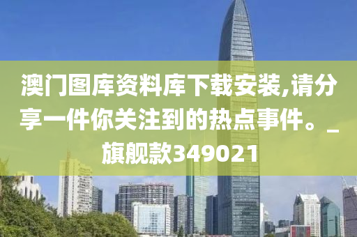 澳门图库资料库下载安装,请分享一件你关注到的热点事件。_旗舰款349021