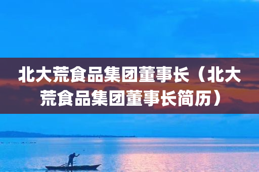 北大荒食品集团董事长（北大荒食品集团董事长简历）