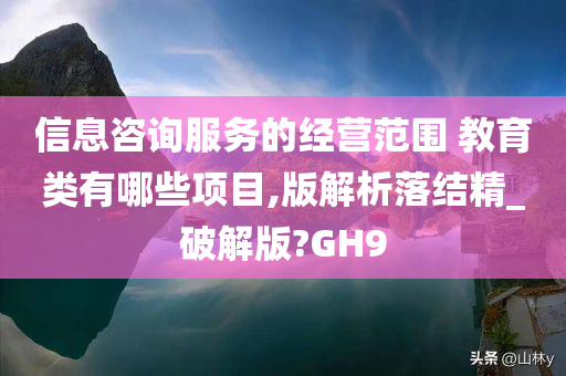 信息咨询服务的经营范围 教育类有哪些项目,版解析落结精_破解版?GH9