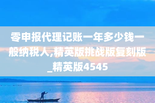 零申报代理记账一年多少钱一般纳税人,精英版挑战版复刻版_精英版4545