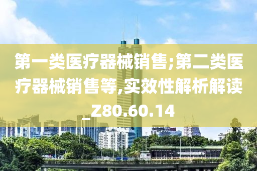 第一类医疗器械销售;第二类医疗器械销售等,实效性解析解读_Z80.60.14