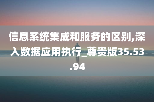 信息系统集成和服务的区别,深入数据应用执行_尊贵版35.53.94