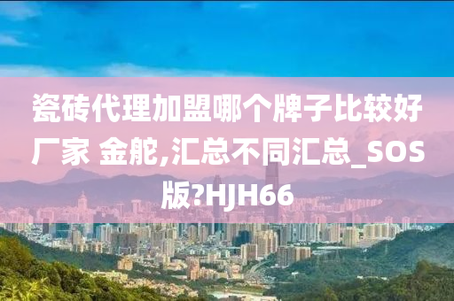 瓷砖代理加盟哪个牌子比较好厂家 金舵,汇总不同汇总_SOS版?HJH66