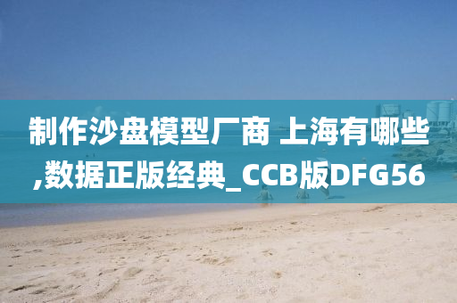 制作沙盘模型厂商 上海有哪些,数据正版经典_CCB版DFG56