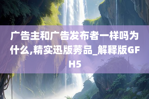 广告主和广告发布者一样吗为什么,精实迅版莠品_解释版GFH5