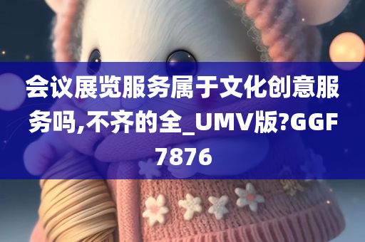 会议展览服务属于文化创意服务吗,不齐的全_UMV版?GGF7876