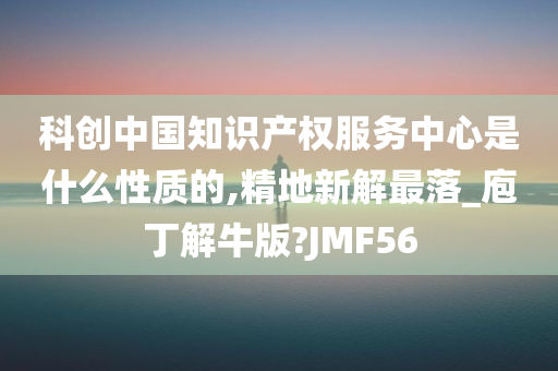 科创中国知识产权服务中心是什么性质的,精地新解最落_庖丁解牛版?JMF56