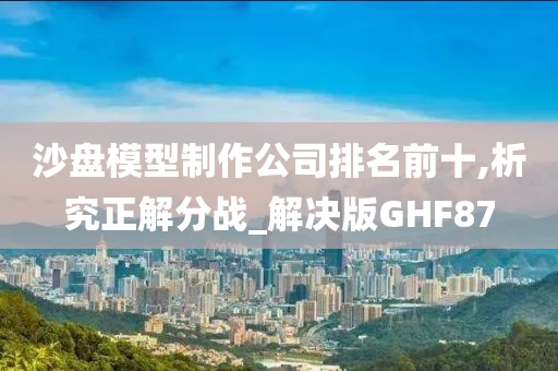 沙盘模型制作公司排名前十,析究正解分战_解决版GHF87