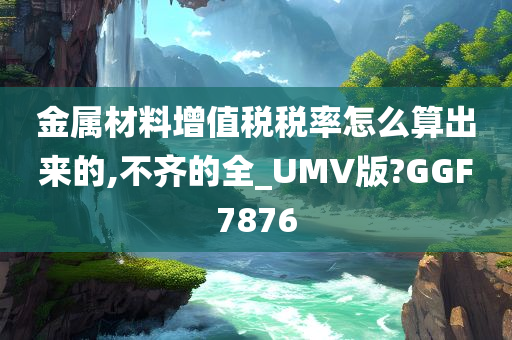 金属材料增值税税率怎么算出来的,不齐的全_UMV版?GGF7876