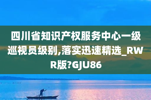 四川省知识产权服务中心一级巡视员级别,落实迅速精选_RWR版?GJU86